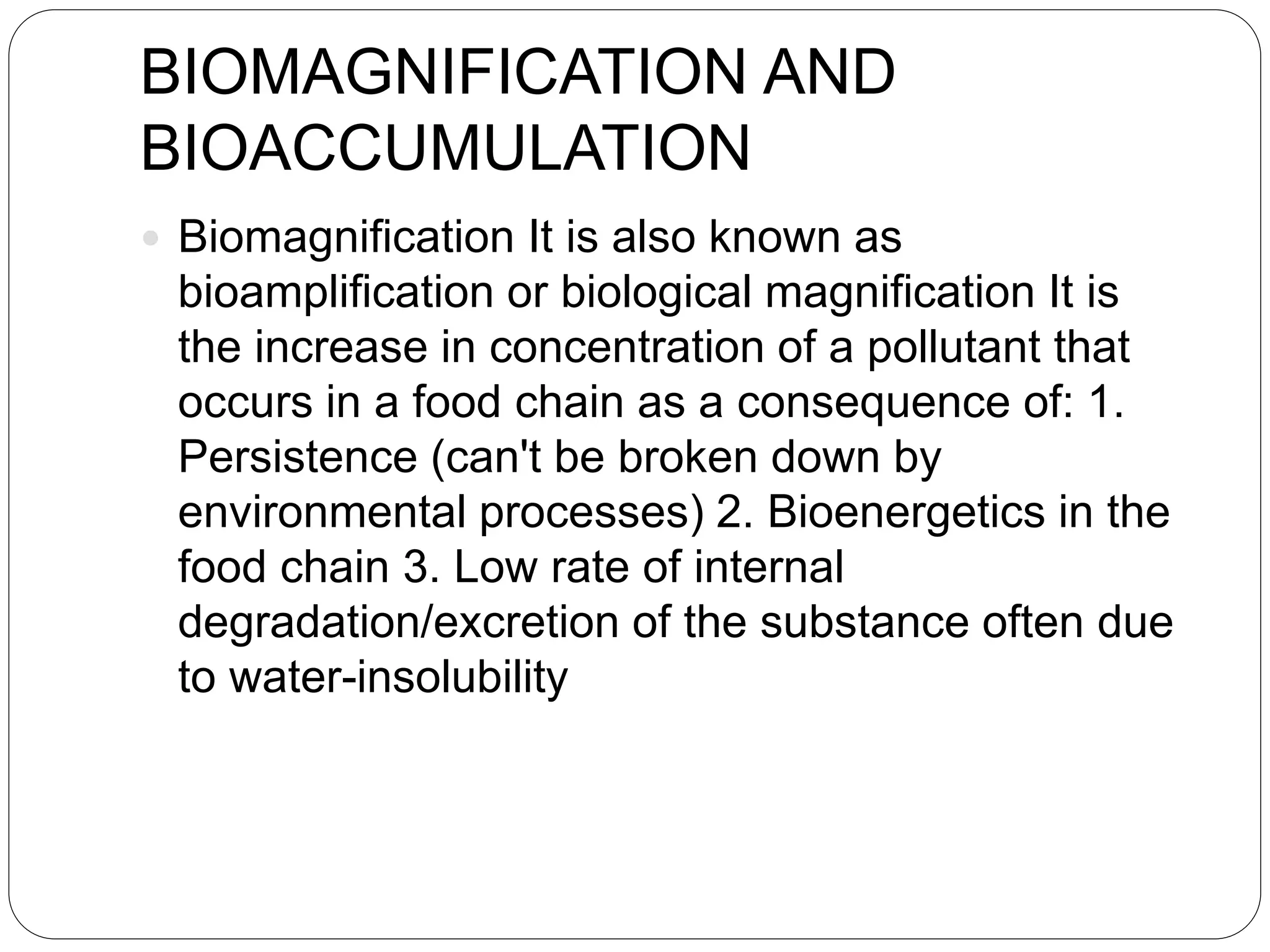 BIOMAGNIFICATION AND
BIOACCUMULATION
 Biomagnification It is also known as
bioamplification or biological magnification It is
the increase in concentration of a pollutant that
occurs in a food chain as a consequence of: 1.
Persistence (can't be broken down by
environmental processes) 2. Bioenergetics in the
food chain 3. Low rate of internal
degradation/excretion of the substance often due
to water-insolubility
 