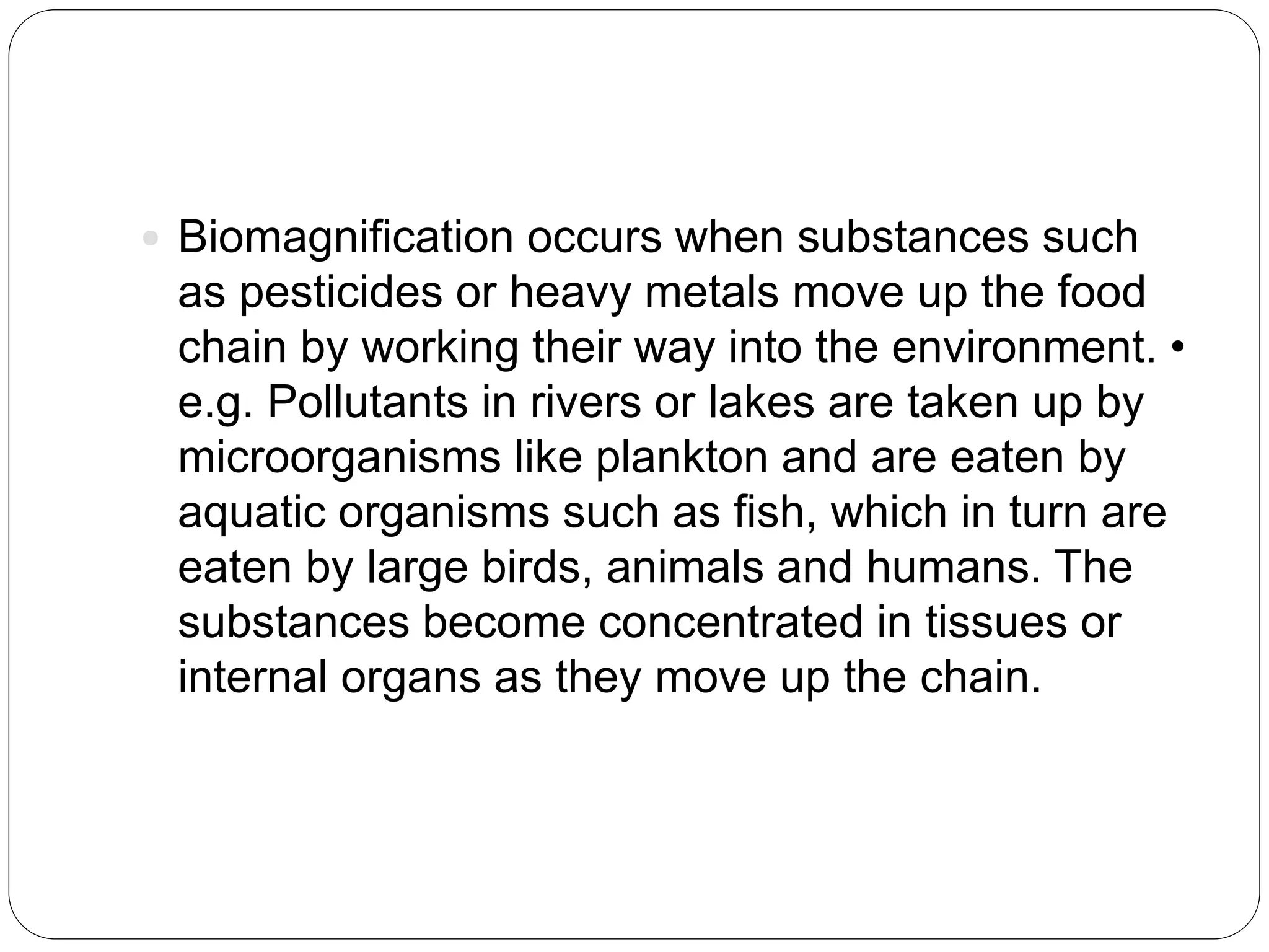  Biomagnification occurs when substances such
as pesticides or heavy metals move up the food
chain by working their way into the environment. •
e.g. Pollutants in rivers or lakes are taken up by
microorganisms like plankton and are eaten by
aquatic organisms such as fish, which in turn are
eaten by large birds, animals and humans. The
substances become concentrated in tissues or
internal organs as they move up the chain.
 