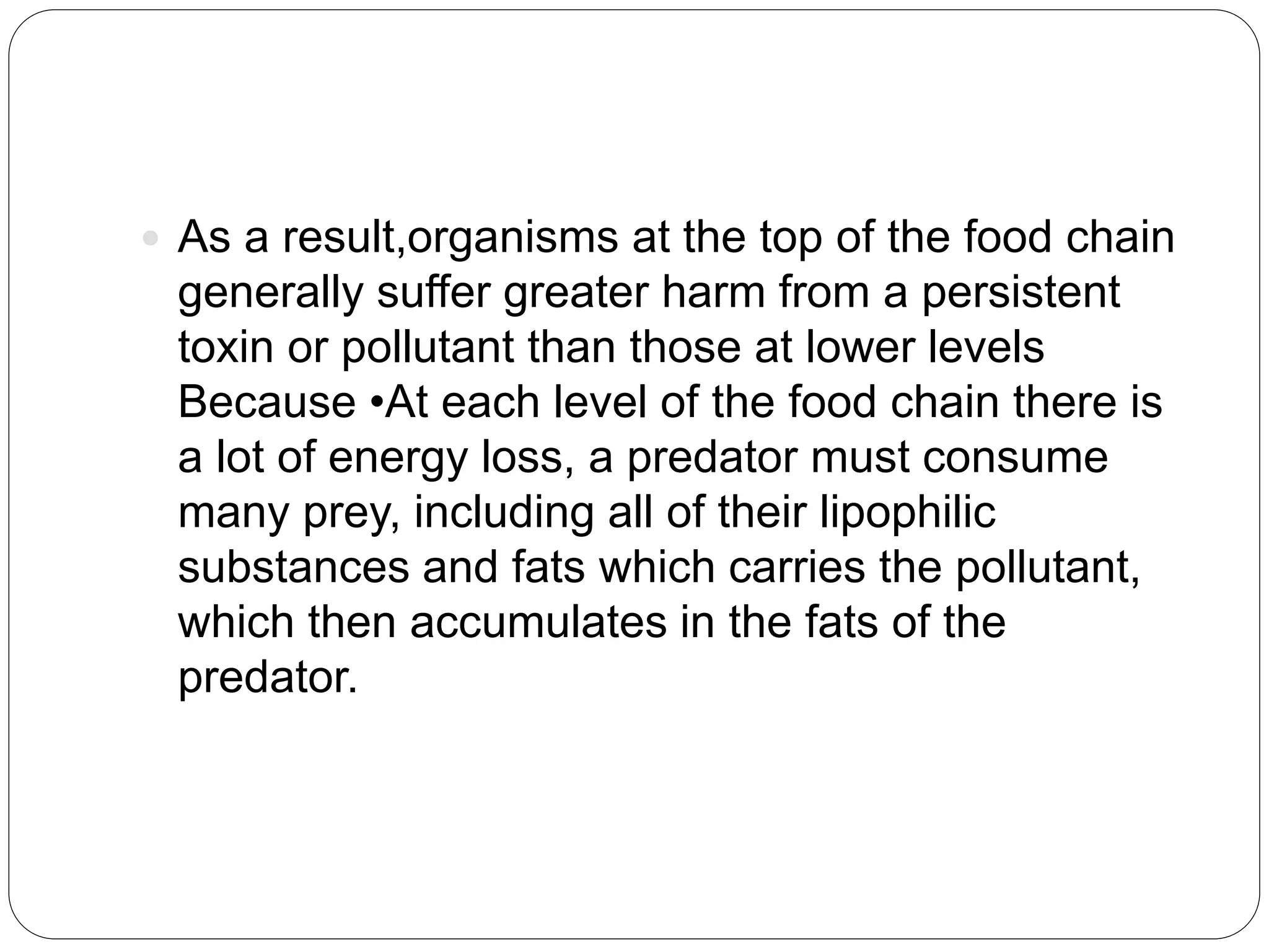  As a result,organisms at the top of the food chain
generally suffer greater harm from a persistent
toxin or pollutant than those at lower levels
Because •At each level of the food chain there is
a lot of energy loss, a predator must consume
many prey, including all of their lipophilic
substances and fats which carries the pollutant,
which then accumulates in the fats of the
predator.
 