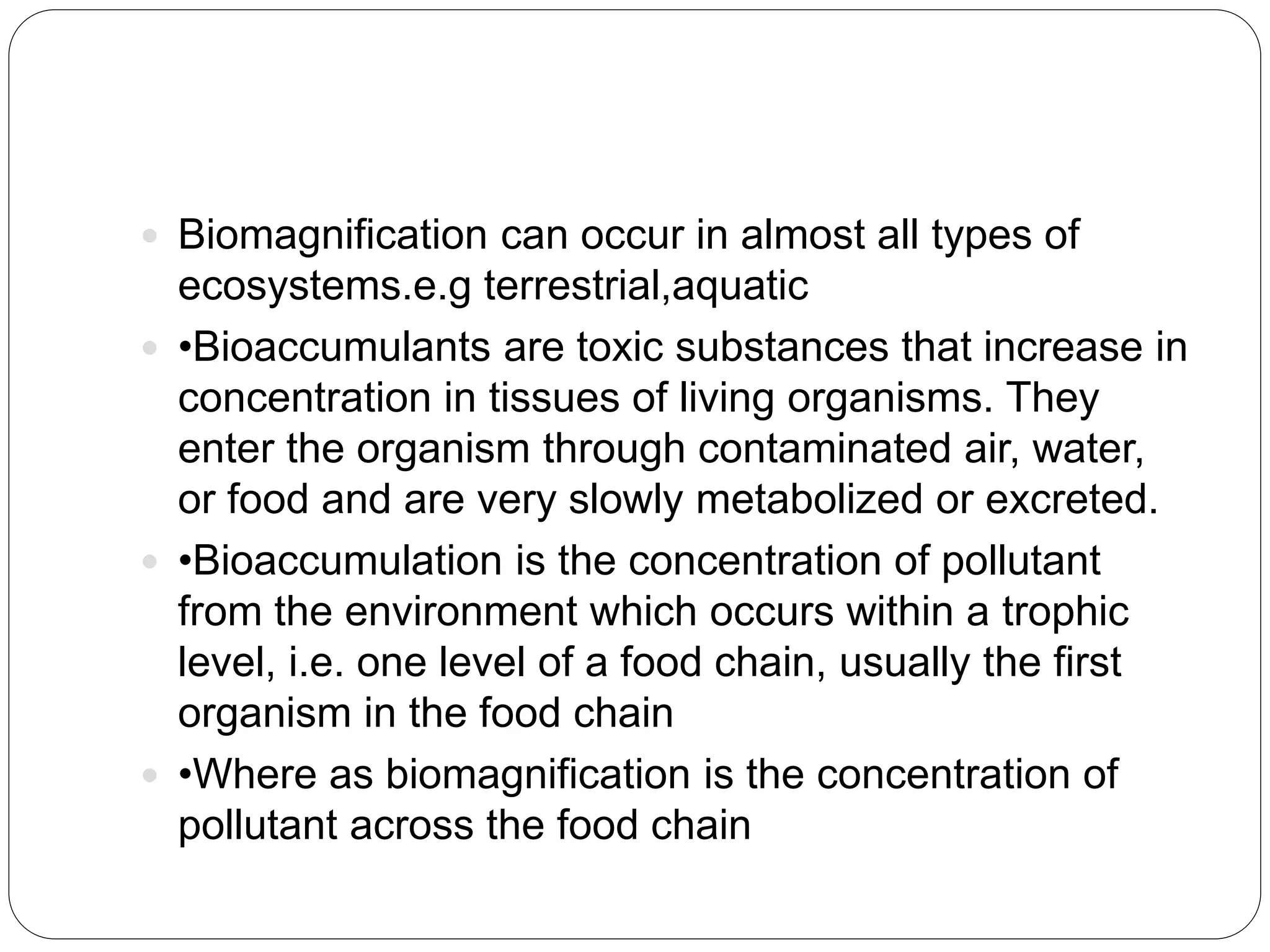  Biomagnification can occur in almost all types of
ecosystems.e.g terrestrial,aquatic
 •Bioaccumulants are toxic substances that increase in
concentration in tissues of living organisms. They
enter the organism through contaminated air, water,
or food and are very slowly metabolized or excreted.
 •Bioaccumulation is the concentration of pollutant
from the environment which occurs within a trophic
level, i.e. one level of a food chain, usually the first
organism in the food chain
 •Where as biomagnification is the concentration of
pollutant across the food chain
 