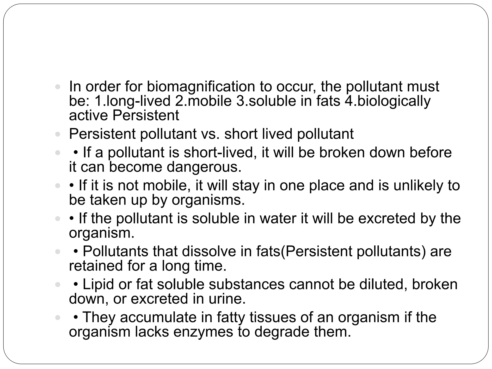  In order for biomagnification to occur, the pollutant must
be: 1.long-lived 2.mobile 3.soluble in fats 4.biologically
active Persistent
 Persistent pollutant vs. short lived pollutant
 • If a pollutant is short-lived, it will be broken down before
it can become dangerous.
 • If it is not mobile, it will stay in one place and is unlikely to
be taken up by organisms.
 • If the pollutant is soluble in water it will be excreted by the
organism.
 • Pollutants that dissolve in fats(Persistent pollutants) are
retained for a long time.
 • Lipid or fat soluble substances cannot be diluted, broken
down, or excreted in urine.
 • They accumulate in fatty tissues of an organism if the
organism lacks enzymes to degrade them.
 
