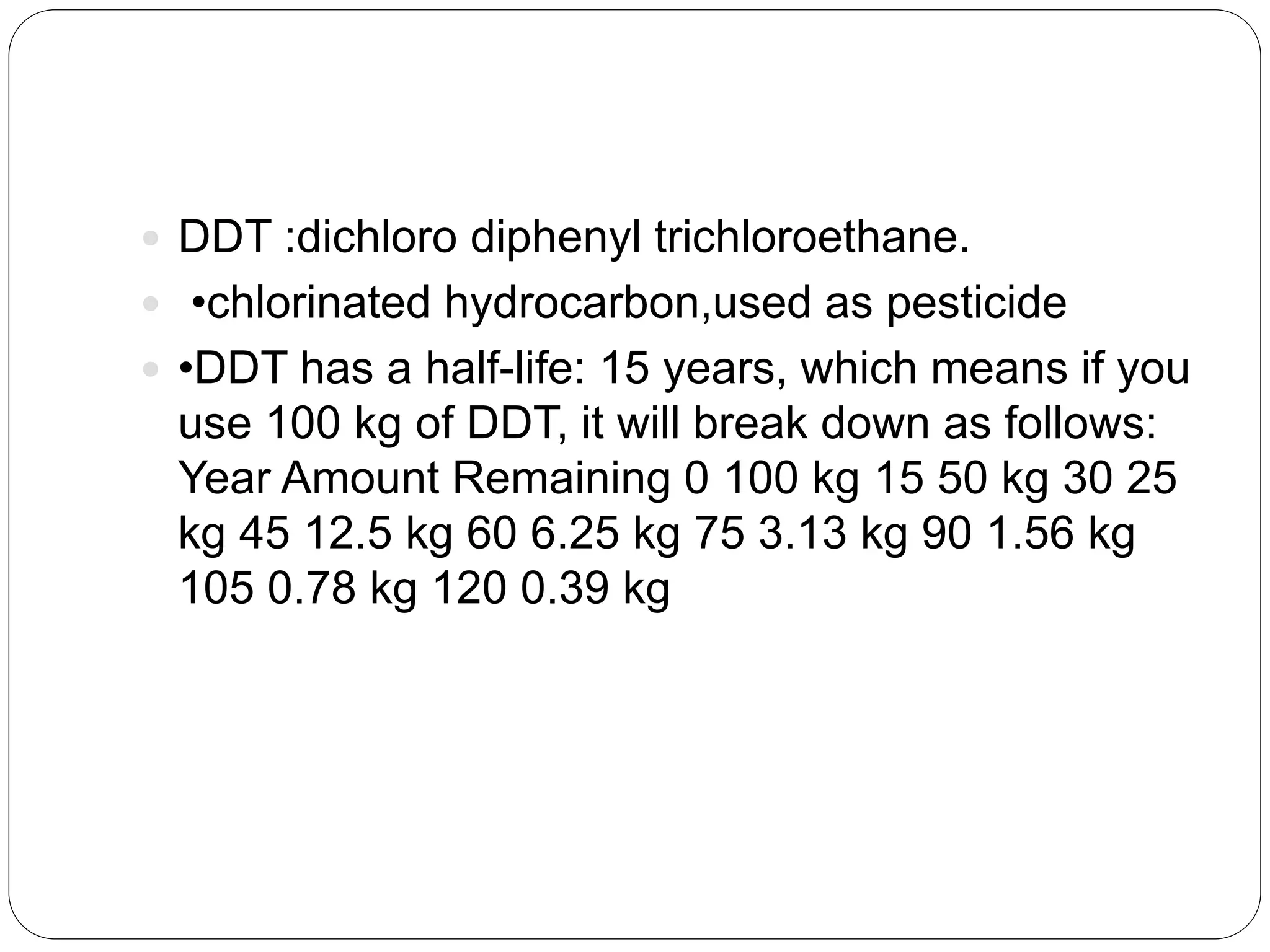  DDT :dichloro diphenyl trichloroethane.
 •chlorinated hydrocarbon,used as pesticide
 •DDT has a half-life: 15 years, which means if you
use 100 kg of DDT, it will break down as follows:
Year Amount Remaining 0 100 kg 15 50 kg 30 25
kg 45 12.5 kg 60 6.25 kg 75 3.13 kg 90 1.56 kg
105 0.78 kg 120 0.39 kg
 