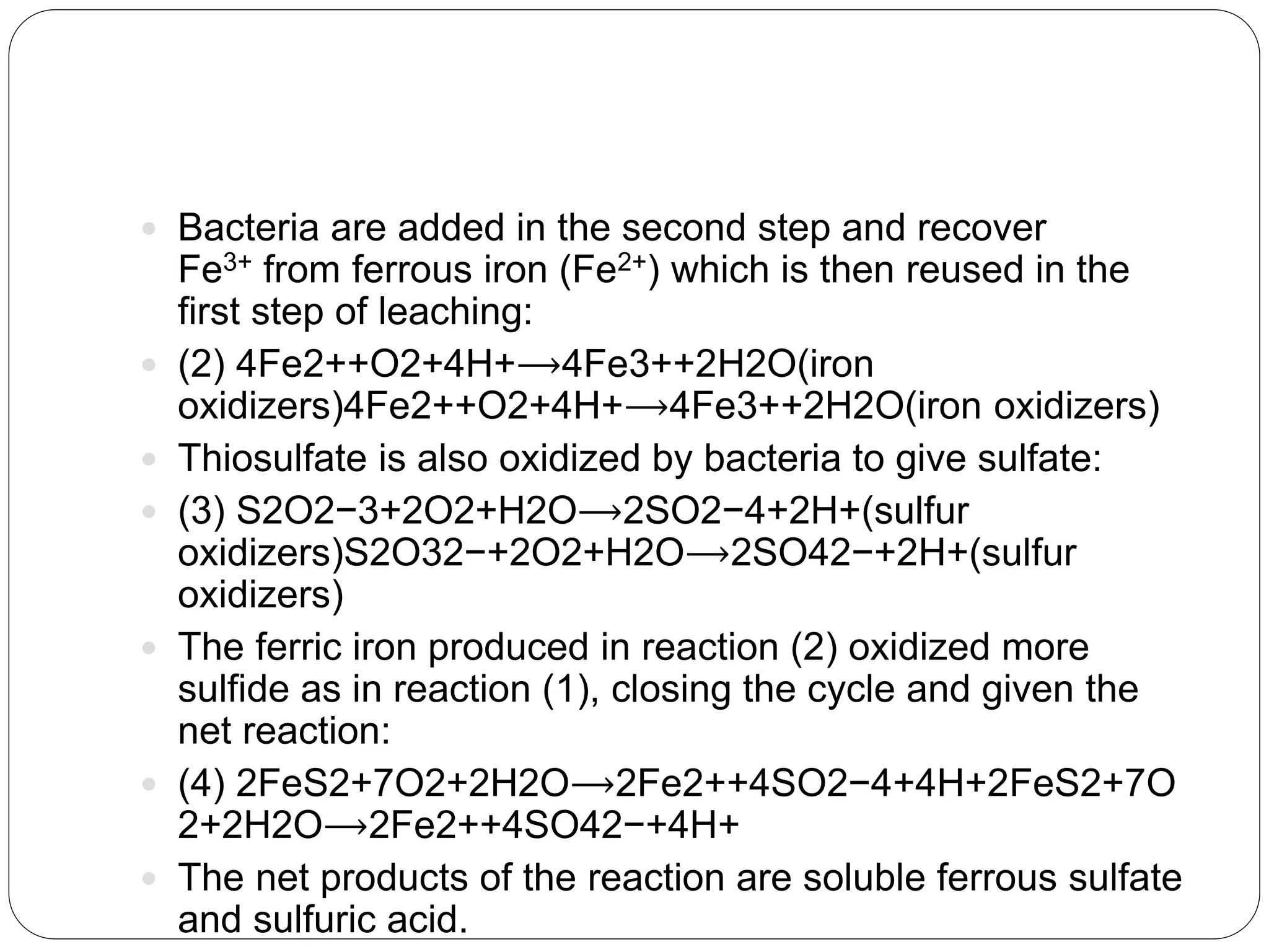  Bacteria are added in the second step and recover
Fe3+ from ferrous iron (Fe2+) which is then reused in the
first step of leaching:
 (2) 4Fe2++O2+4H+⟶4Fe3++2H2O(iron
oxidizers)4Fe2++O2+4H+⟶4Fe3++2H2O(iron oxidizers)
 Thiosulfate is also oxidized by bacteria to give sulfate:
 (3) S2O2−3+2O2+H2O⟶2SO2−4+2H+(sulfur
oxidizers)S2O32−+2O2+H2O⟶2SO42−+2H+(sulfur
oxidizers)
 The ferric iron produced in reaction (2) oxidized more
sulfide as in reaction (1), closing the cycle and given the
net reaction:
 (4) 2FeS2+7O2+2H2O⟶2Fe2++4SO2−4+4H+2FeS2+7O
2+2H2O⟶2Fe2++4SO42−+4H+
 The net products of the reaction are soluble ferrous sulfate
and sulfuric acid.
 