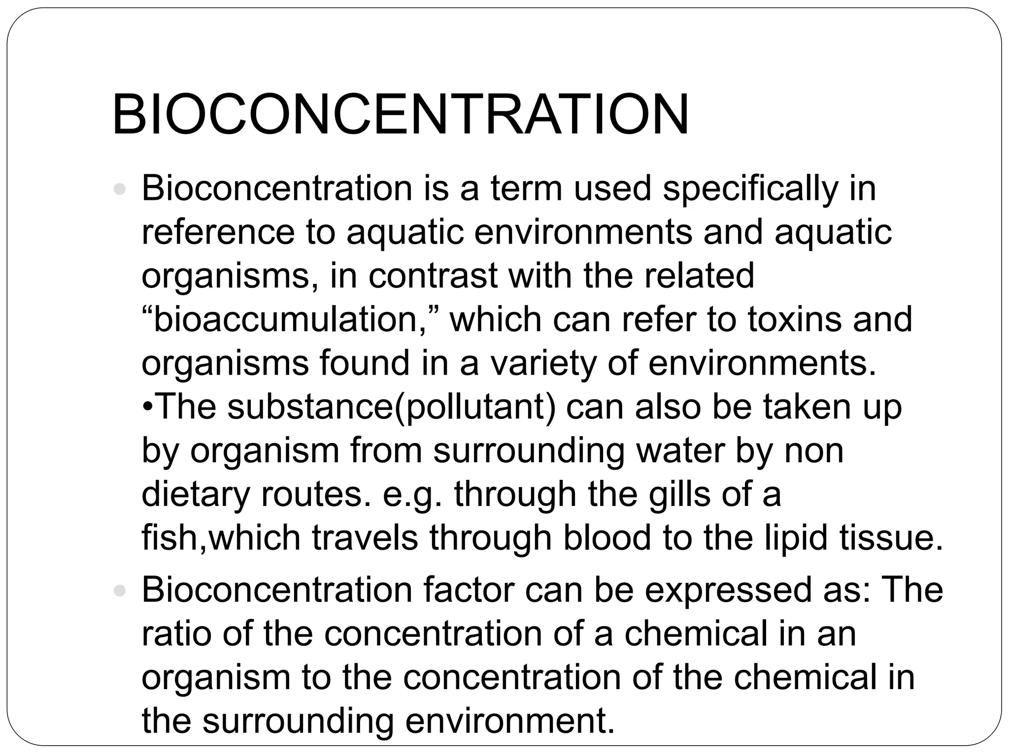 BIOCONCENTRATION
 Bioconcentration is a term used specifically in
reference to aquatic environments and aquatic
organisms, in contrast with the related
“bioaccumulation,” which can refer to toxins and
organisms found in a variety of environments.
•The substance(pollutant) can also be taken up
by organism from surrounding water by non
dietary routes. e.g. through the gills of a
fish,which travels through blood to the lipid tissue.
 Bioconcentration factor can be expressed as: The
ratio of the concentration of a chemical in an
organism to the concentration of the chemical in
the surrounding environment.
 
