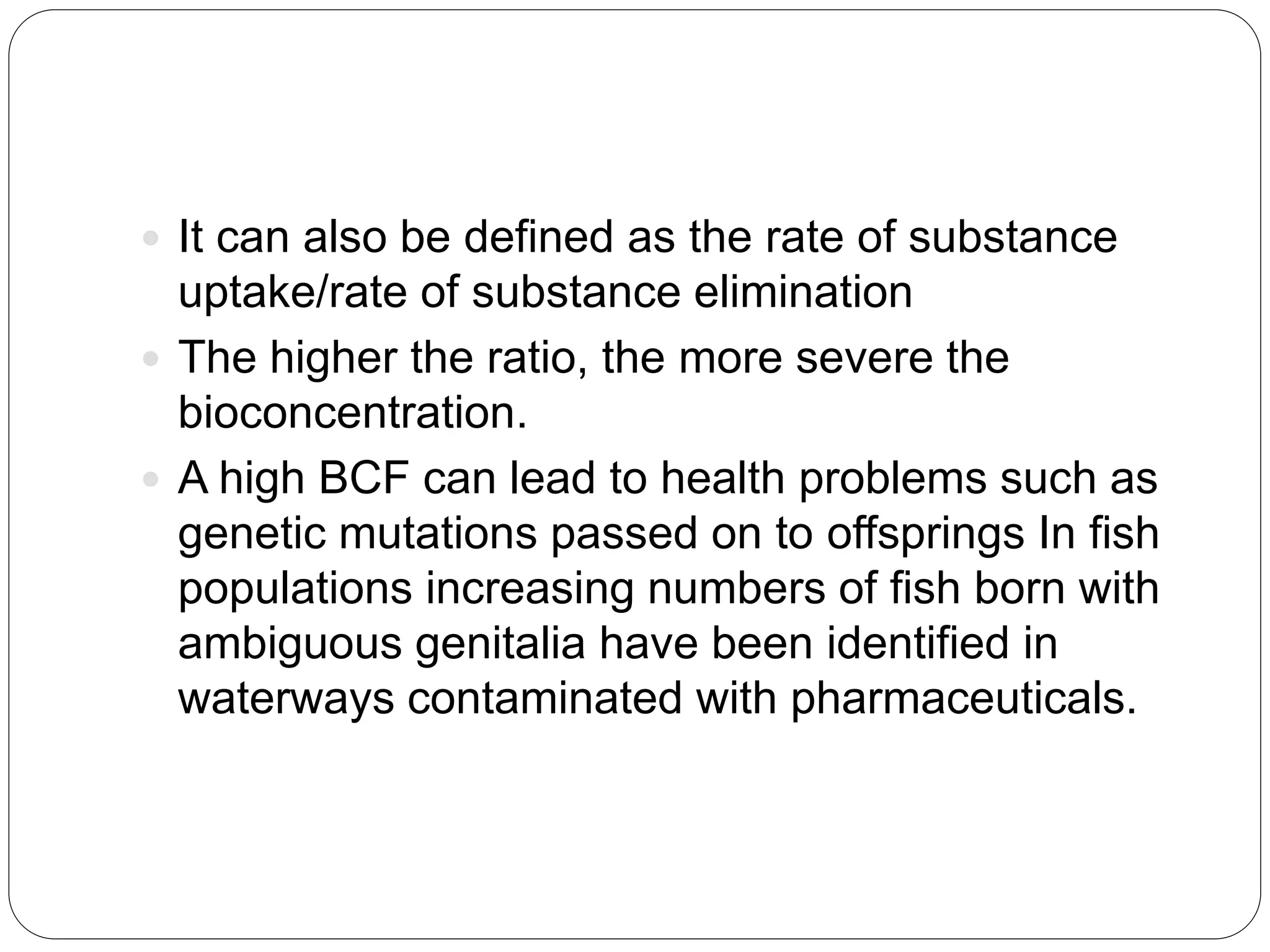  It can also be defined as the rate of substance
uptake/rate of substance elimination
 The higher the ratio, the more severe the
bioconcentration.
 A high BCF can lead to health problems such as
genetic mutations passed on to offsprings In fish
populations increasing numbers of fish born with
ambiguous genitalia have been identified in
waterways contaminated with pharmaceuticals.
 