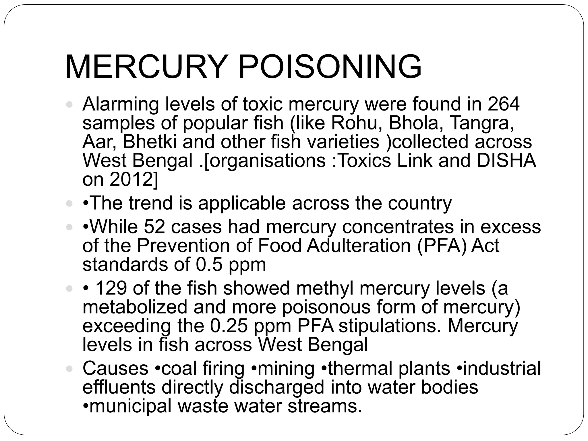 MERCURY POISONING
 Alarming levels of toxic mercury were found in 264
samples of popular fish (like Rohu, Bhola, Tangra,
Aar, Bhetki and other fish varieties )collected across
West Bengal .[organisations :Toxics Link and DISHA
on 2012]
 •The trend is applicable across the country
 •While 52 cases had mercury concentrates in excess
of the Prevention of Food Adulteration (PFA) Act
standards of 0.5 ppm
 • 129 of the fish showed methyl mercury levels (a
metabolized and more poisonous form of mercury)
exceeding the 0.25 ppm PFA stipulations. Mercury
levels in fish across West Bengal
 Causes •coal firing •mining •thermal plants •industrial
effluents directly discharged into water bodies
•municipal waste water streams.
 