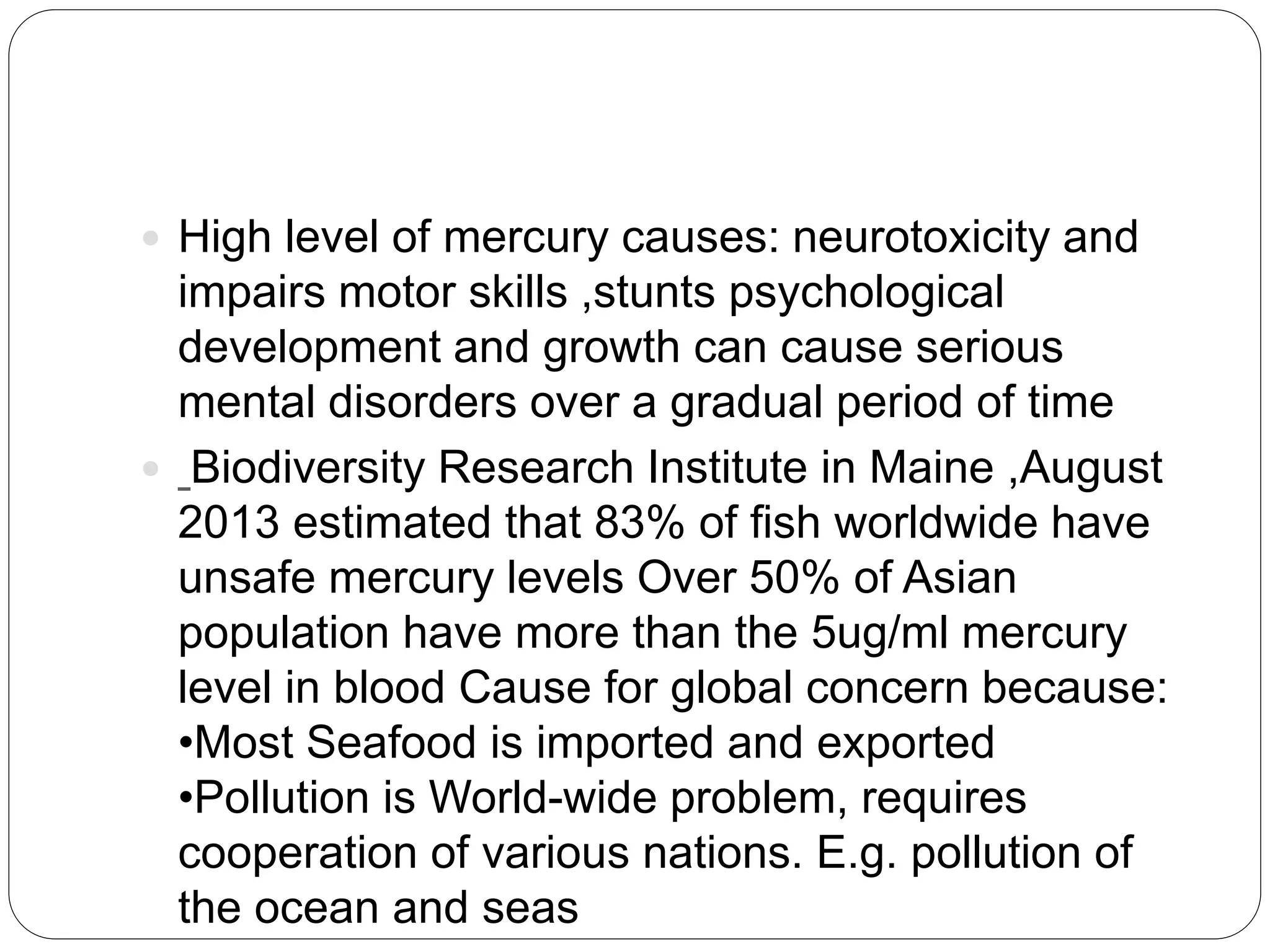  High level of mercury causes: neurotoxicity and
impairs motor skills ,stunts psychological
development and growth can cause serious
mental disorders over a gradual period of time
 Biodiversity Research Institute in Maine ,August
2013 estimated that 83% of fish worldwide have
unsafe mercury levels Over 50% of Asian
population have more than the 5ug/ml mercury
level in blood Cause for global concern because:
•Most Seafood is imported and exported
•Pollution is World-wide problem, requires
cooperation of various nations. E.g. pollution of
the ocean and seas
 