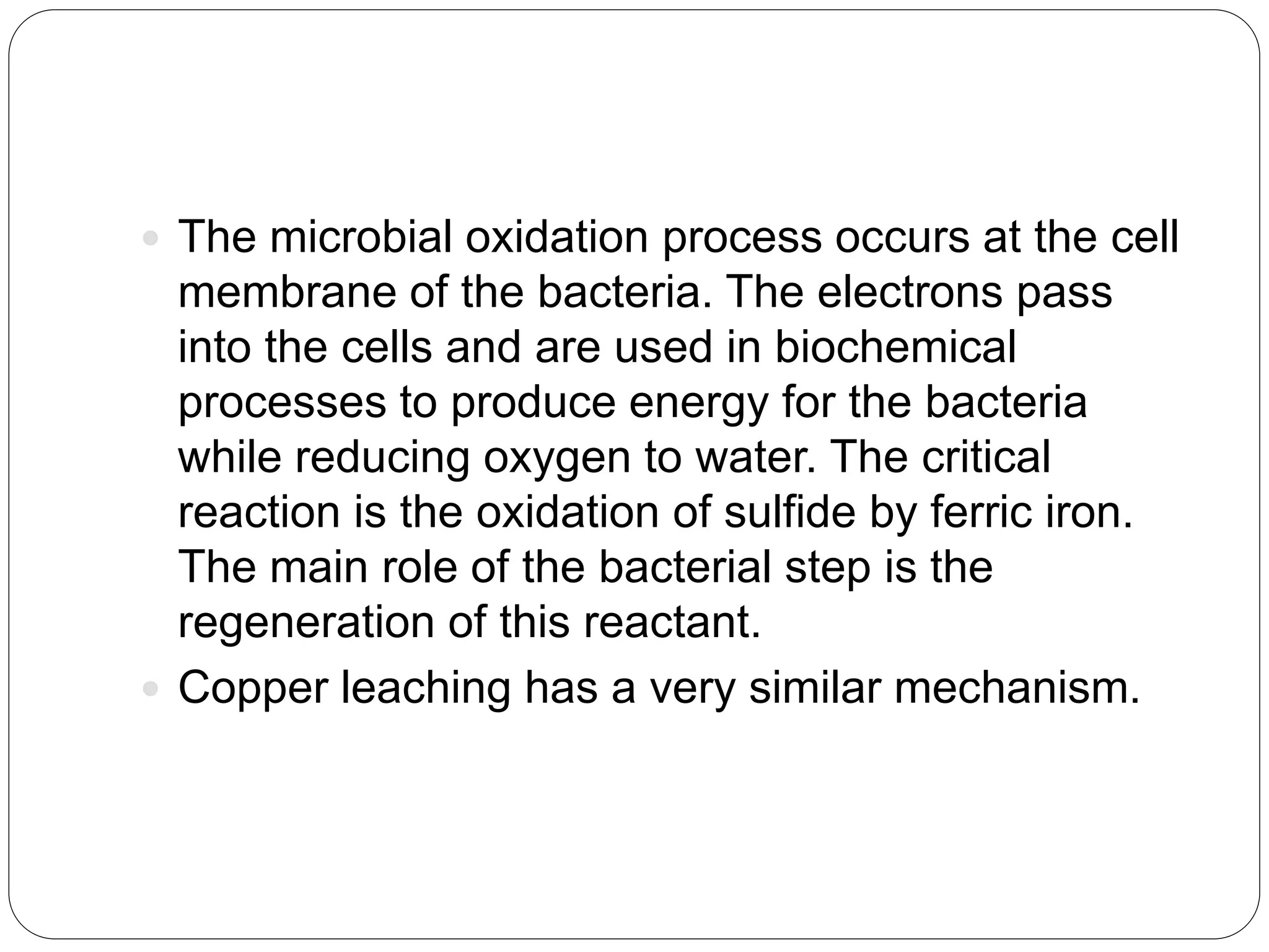  The microbial oxidation process occurs at the cell
membrane of the bacteria. The electrons pass
into the cells and are used in biochemical
processes to produce energy for the bacteria
while reducing oxygen to water. The critical
reaction is the oxidation of sulfide by ferric iron.
The main role of the bacterial step is the
regeneration of this reactant.
 Copper leaching has a very similar mechanism.
 