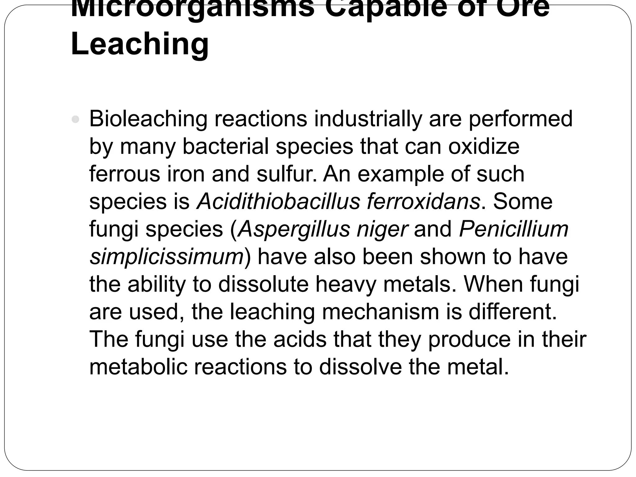 Microorganisms Capable of Ore
Leaching
 Bioleaching reactions industrially are performed
by many bacterial species that can oxidize
ferrous iron and sulfur. An example of such
species is Acidithiobacillus ferroxidans. Some
fungi species (Aspergillus niger and Penicillium
simplicissimum) have also been shown to have
the ability to dissolute heavy metals. When fungi
are used, the leaching mechanism is different.
The fungi use the acids that they produce in their
metabolic reactions to dissolve the metal.
 
