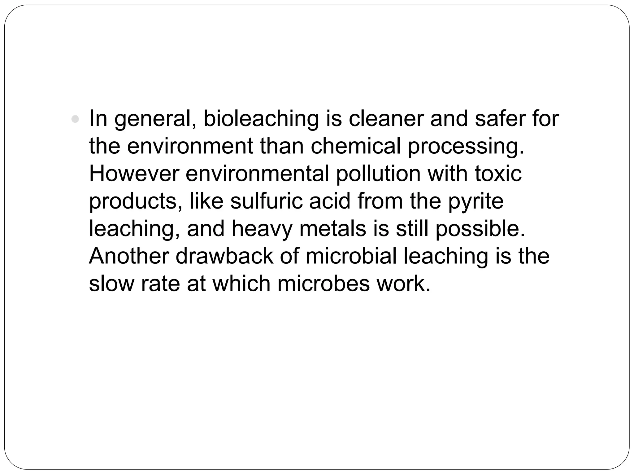  In general, bioleaching is cleaner and safer for
the environment than chemical processing.
However environmental pollution with toxic
products, like sulfuric acid from the pyrite
leaching, and heavy metals is still possible.
Another drawback of microbial leaching is the
slow rate at which microbes work.
 