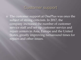  The customer support at OnePlus was once the
subject of strong criticism. In 2017, the
company increased the number of customer
service staff and set-up customer service and
repair centers in Asia, Europe and the United
States, greatly improving turnaround times for
repairs and other issues.
 
