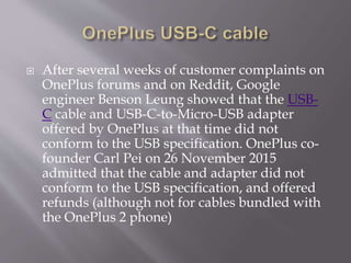  After several weeks of customer complaints on
OnePlus forums and on Reddit, Google
engineer Benson Leung showed that the USB-
C cable and USB-C-to-Micro-USB adapter
offered by OnePlus at that time did not
conform to the USB specification. OnePlus co-
founder Carl Pei on 26 November 2015
admitted that the cable and adapter did not
conform to the USB specification, and offered
refunds (although not for cables bundled with
the OnePlus 2 phone)
 