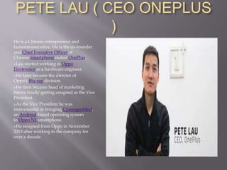 PETE LAU ( CEO ONEPLUS
)
He is a Chinese entrepreneur and
business executive. He is the co-founder
and Chief Executive Officer of
Chinese smartphone maker OnePlus.
Lau started working in Oppo
Electronics as a hardware engineer.
He later became the director of
Oppo's Blu-ray division.
He then became head of marketing
before finally getting assigned as the Vice
President.
As the Vice President he was
instrumental in bringing CyanogenMod,
an Android-based operating system
to Oppo N1 smartphone.
He resigned from Oppo in November
2013 after working in the company for
over a decade.
 