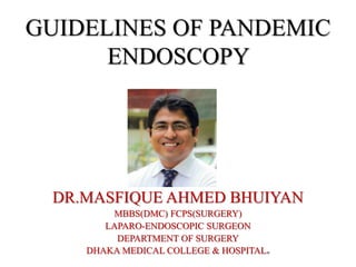 GUIDELINES OF PANDEMIC
ENDOSCOPY
DR.MASFIQUE AHMED BHUIYAN
MBBS(DMC) FCPS(SURGERY)
LAPARO-ENDOSCOPIC SURGEON
DEPARTMENT OF SURGERY
DHAKA MEDICAL COLLEGE & HOSPITAL.
 
