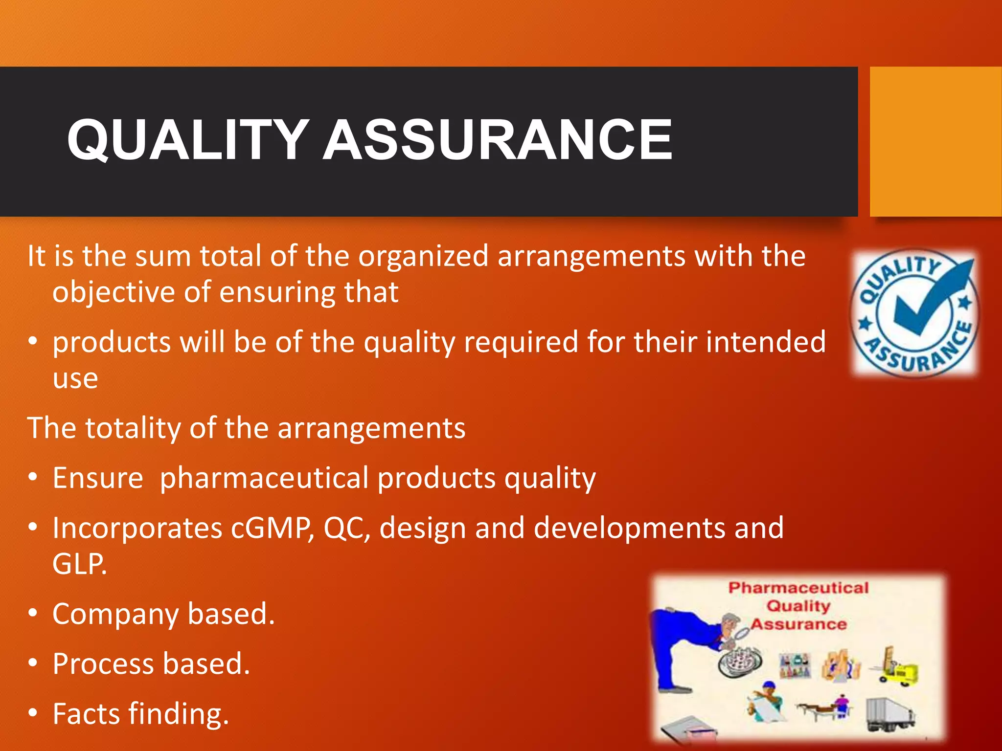 QUALITY ASSURANCE
It is the sum total of the organized arrangements with the
objective of ensuring that
• products will be of the quality required for their intended
use
The totality of the arrangements
• Ensure pharmaceutical products quality
• Incorporates cGMP, QC, design and developments and
GLP.
• Company based.
• Process based.
• Facts finding.
 