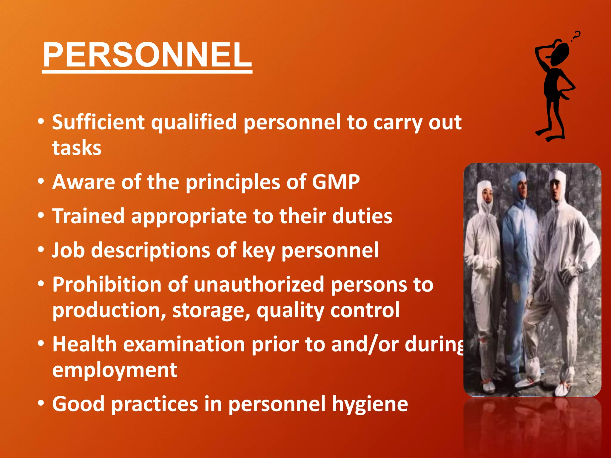 PERSONNEL
• Sufficient qualified personnel to carry out
tasks
• Aware of the principles of GMP
• Trained appropriate to their duties
• Job descriptions of key personnel
• Prohibition of unauthorized persons to
production, storage, quality control
• Health examination prior to and/or during
employment
• Good practices in personnel hygiene
 