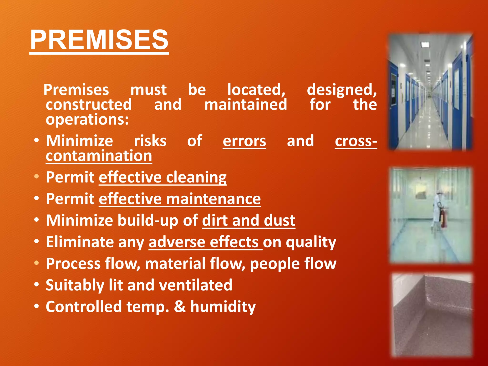 PREMISES
Premises must be located, designed,
constructed and maintained for the
operations:
• Minimize risks of errors and cross-
contamination
• Permit effective cleaning
• Permit effective maintenance
• Minimize build-up of dirt and dust
• Eliminate any adverse effects on quality
• Process flow, material flow, people flow
• Suitably lit and ventilated
• Controlled temp. & humidity
 