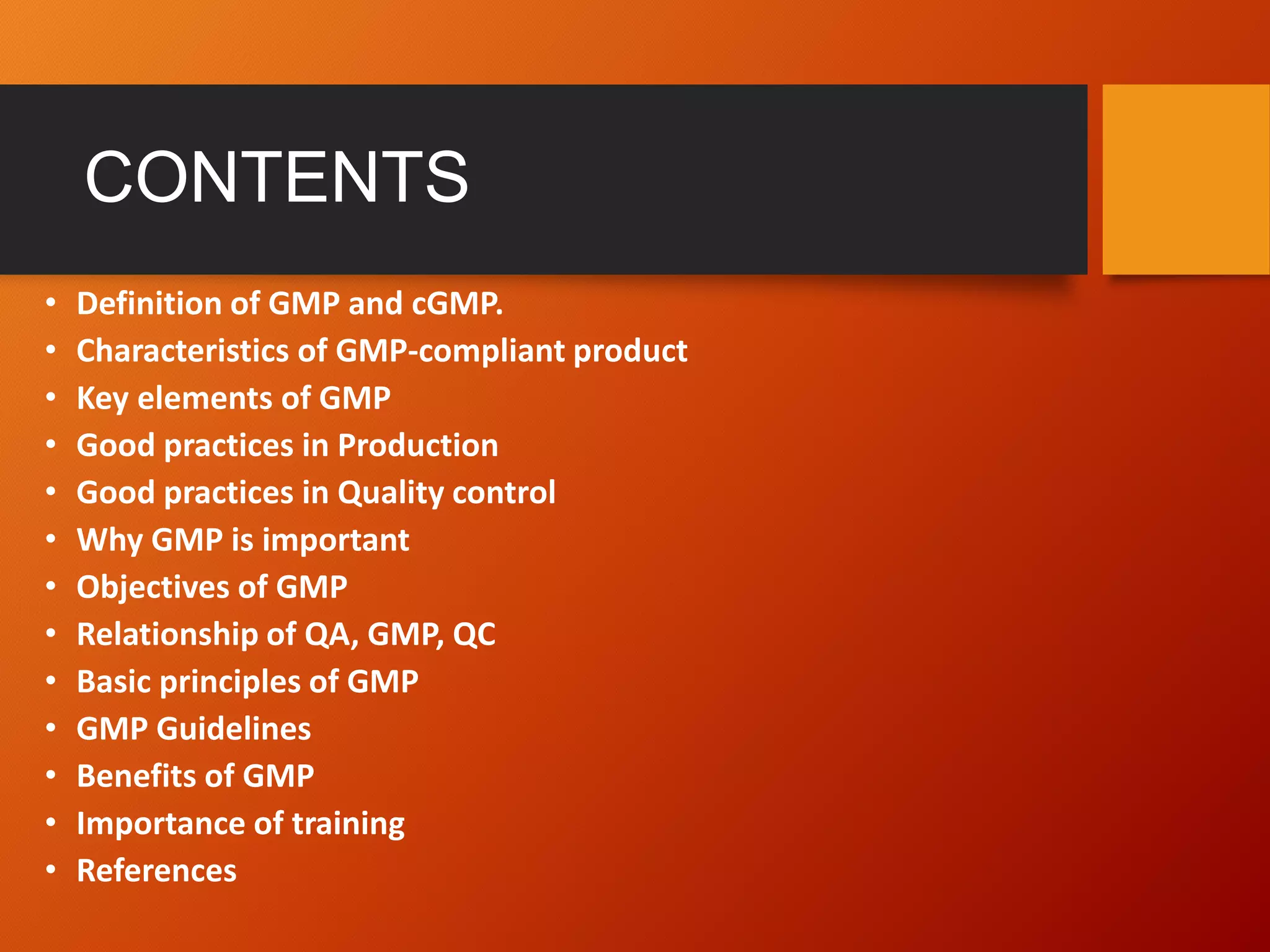 CONTENTS
• Definition of GMP and cGMP.
• Characteristics of GMP-compliant product
• Key elements of GMP
• Good practices in Production
• Good practices in Quality control
• Why GMP is important
• Objectives of GMP
• Relationship of QA, GMP, QC
• Basic principles of GMP
• GMP Guidelines
• Benefits of GMP
• Importance of training
• References
 