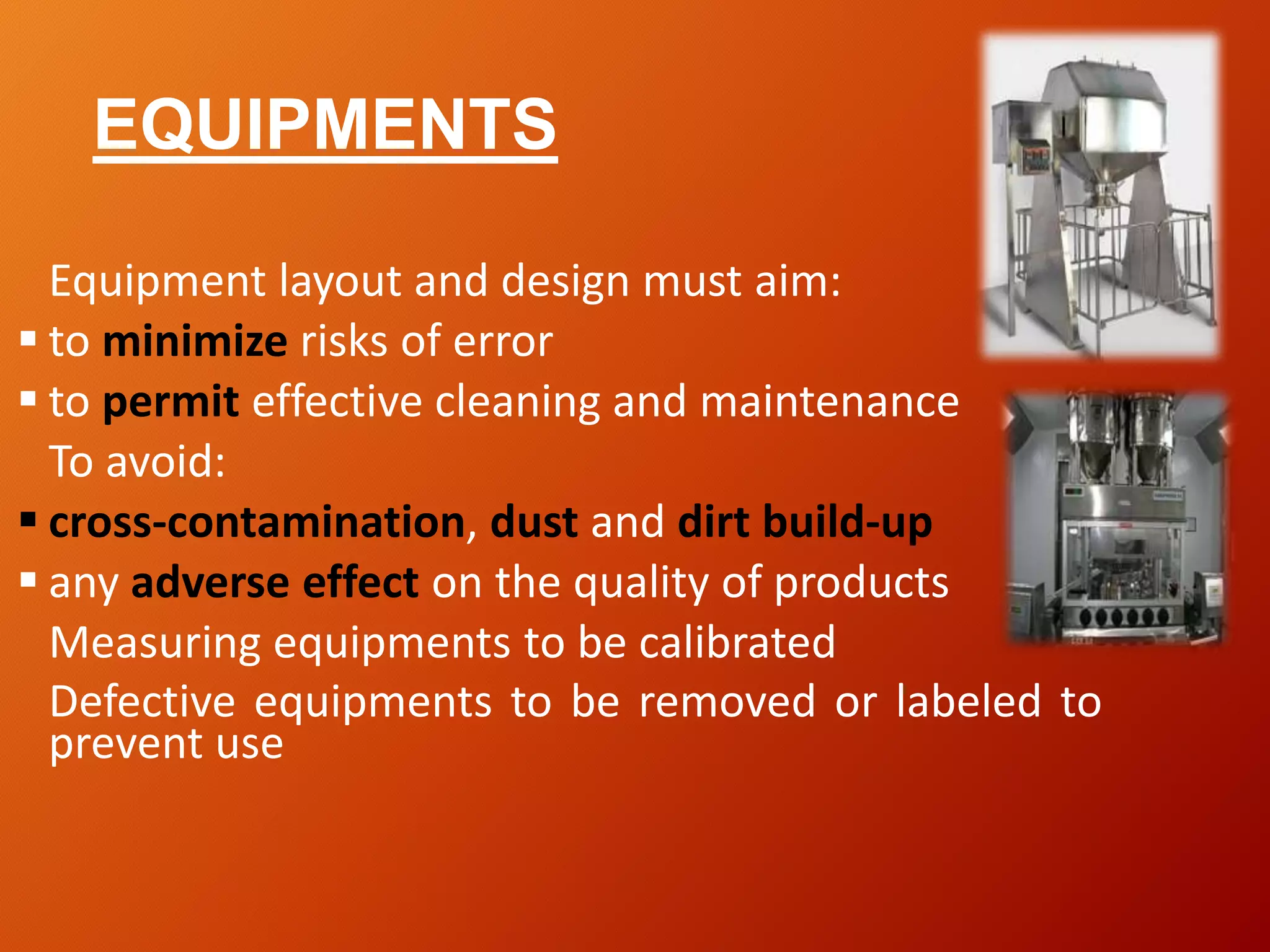 EQUIPMENTS
Equipment layout and design must aim:
 to minimize risks of error
 to permit effective cleaning and maintenance
To avoid:
 cross-contamination, dust and dirt build-up
 any adverse effect on the quality of products
Measuring equipments to be calibrated
Defective equipments to be removed or labeled to
prevent use
 