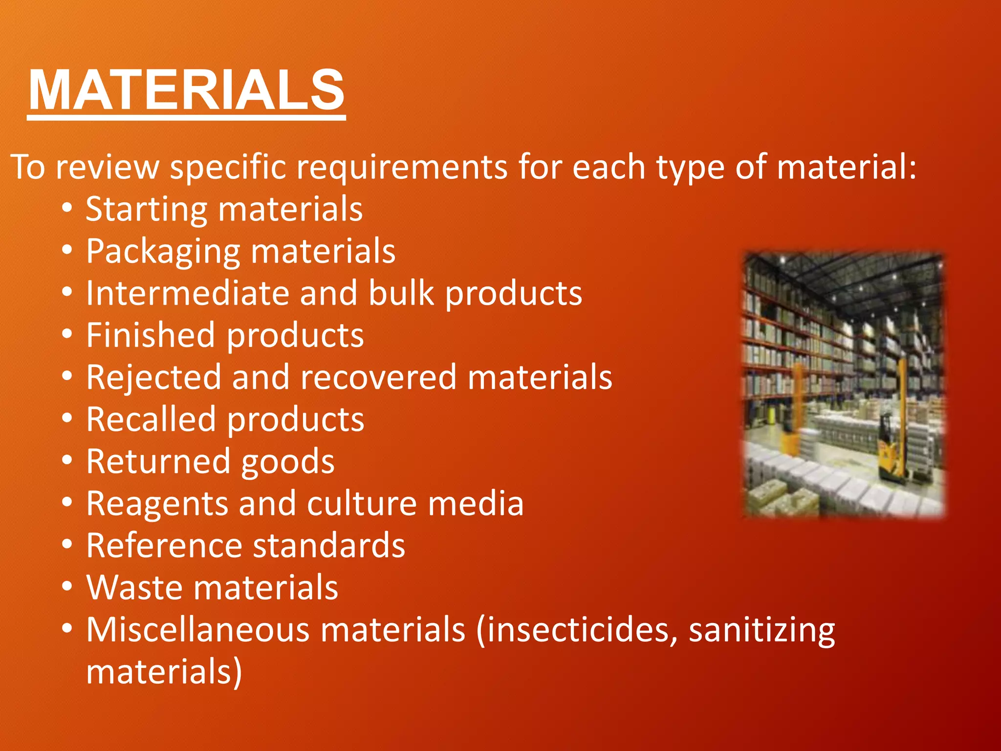 MATERIALS
To review specific requirements for each type of material:
• Starting materials
• Packaging materials
• Intermediate and bulk products
• Finished products
• Rejected and recovered materials
• Recalled products
• Returned goods
• Reagents and culture media
• Reference standards
• Waste materials
• Miscellaneous materials (insecticides, sanitizing
materials)
 