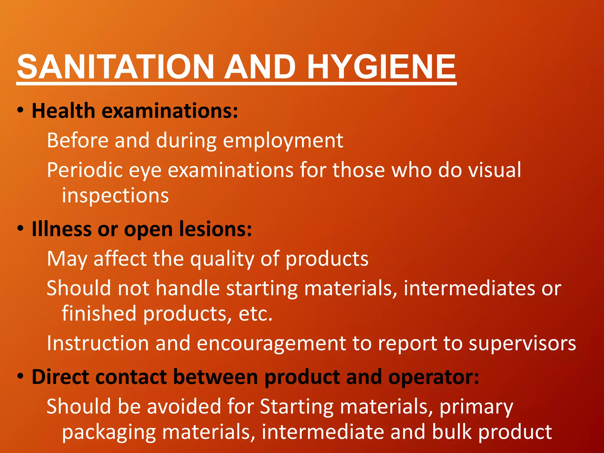 SANITATION AND HYGIENE
• Health examinations:
Before and during employment
Periodic eye examinations for those who do visual
inspections
• Illness or open lesions:
May affect the quality of products
Should not handle starting materials, intermediates or
finished products, etc.
Instruction and encouragement to report to supervisors
• Direct contact between product and operator:
Should be avoided for Starting materials, primary
packaging materials, intermediate and bulk product
 