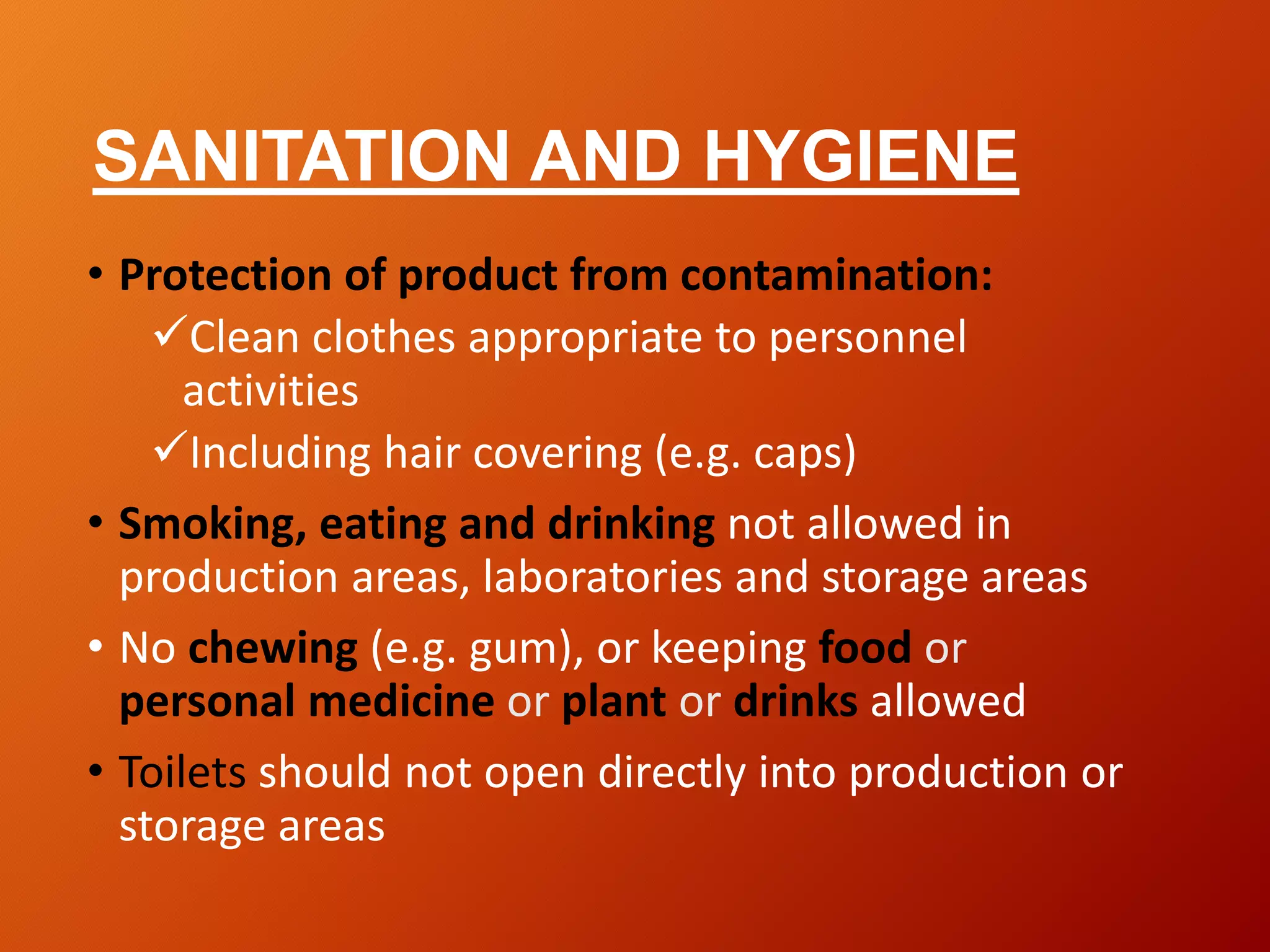 SANITATION AND HYGIENE
• Protection of product from contamination:
Clean clothes appropriate to personnel
activities
Including hair covering (e.g. caps)
• Smoking, eating and drinking not allowed in
production areas, laboratories and storage areas
• No chewing (e.g. gum), or keeping food or
personal medicine or plant or drinks allowed
• Toilets should not open directly into production or
storage areas
 