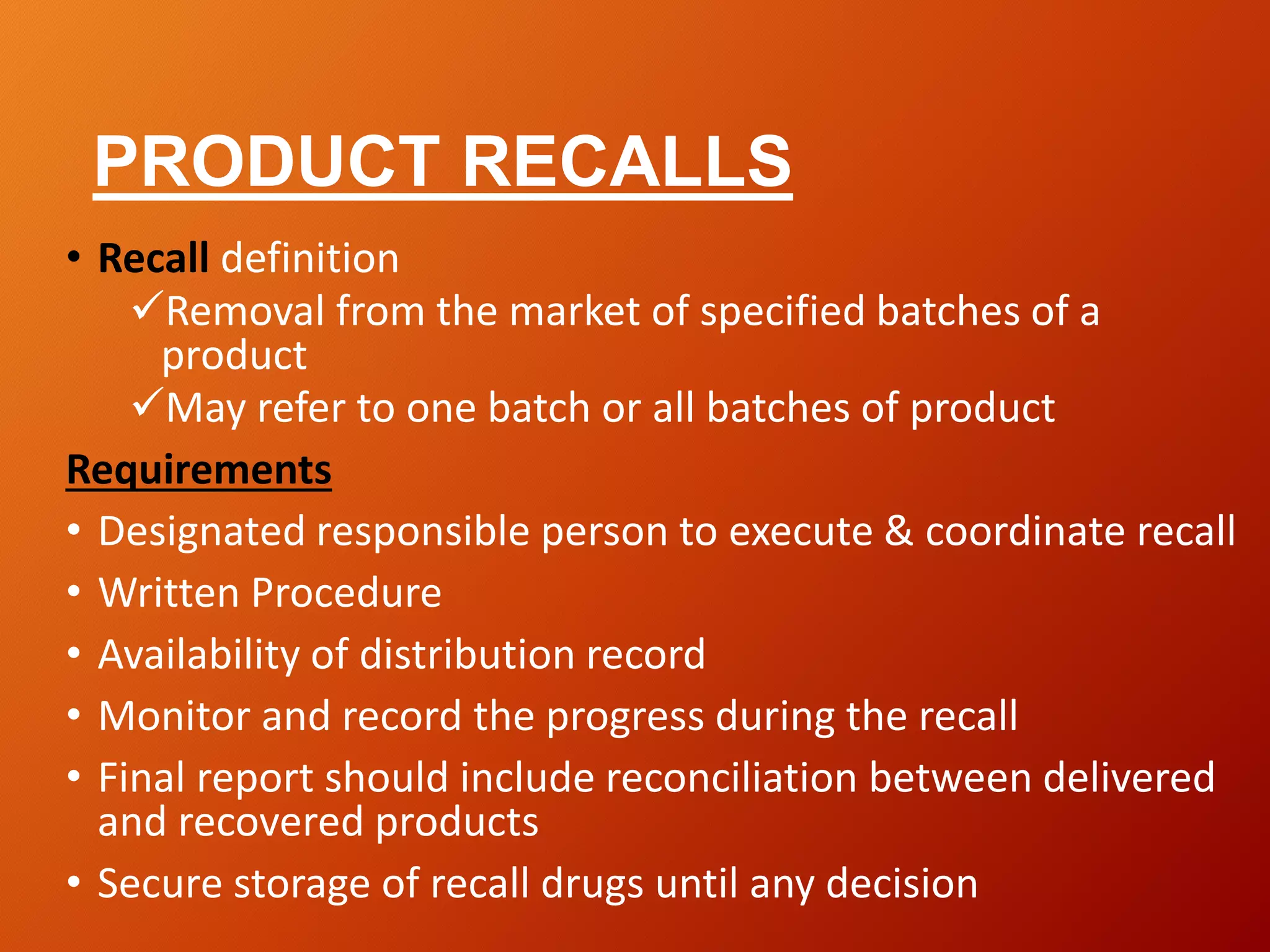 PRODUCT RECALLS
• Recall definition
Removal from the market of specified batches of a
product
May refer to one batch or all batches of product
Requirements
• Designated responsible person to execute & coordinate recall
• Written Procedure
• Availability of distribution record
• Monitor and record the progress during the recall
• Final report should include reconciliation between delivered
and recovered products
• Secure storage of recall drugs until any decision
 