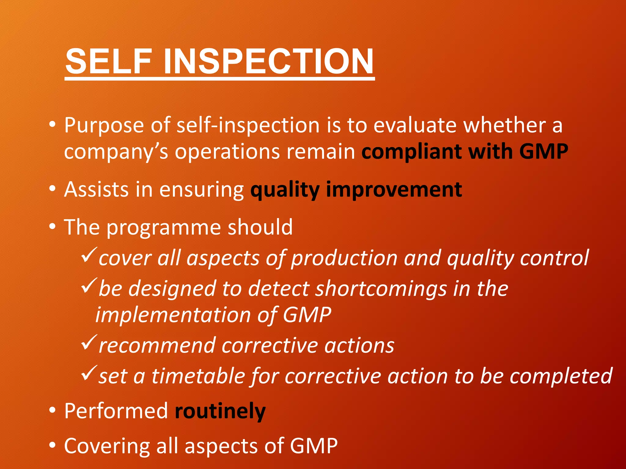 SELF INSPECTION
• Purpose of self-inspection is to evaluate whether a
company’s operations remain compliant with GMP
• Assists in ensuring quality improvement
• The programme should
cover all aspects of production and quality control
be designed to detect shortcomings in the
implementation of GMP
recommend corrective actions
set a timetable for corrective action to be completed
• Performed routinely
• Covering all aspects of GMP
 