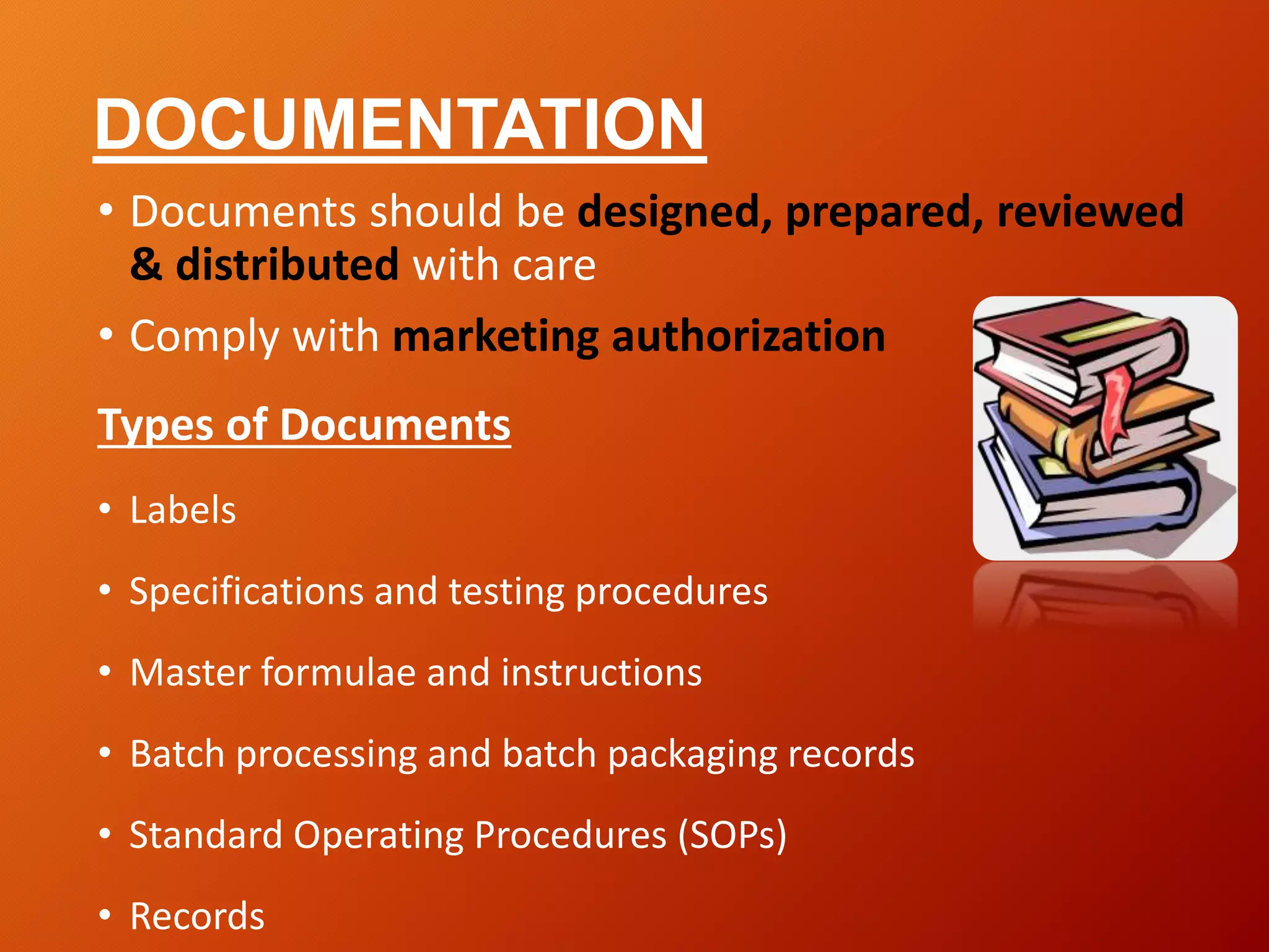 DOCUMENTATION
• Documents should be designed, prepared, reviewed
& distributed with care
• Comply with marketing authorization
Types of Documents
• Labels
• Specifications and testing procedures
• Master formulae and instructions
• Batch processing and batch packaging records
• Standard Operating Procedures (SOPs)
• Records
 