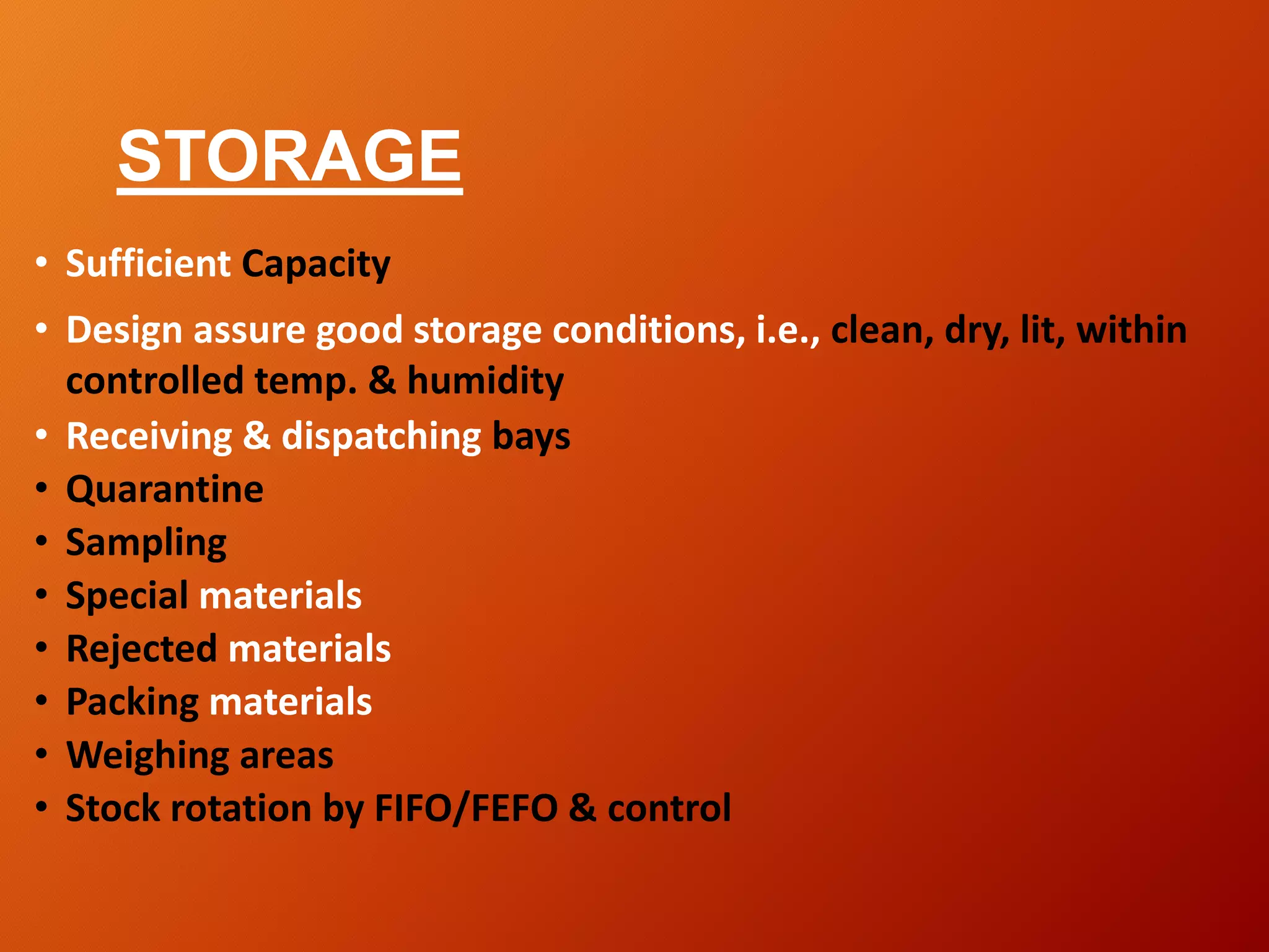 STORAGE
• Sufficient Capacity
• Design assure good storage conditions, i.e., clean, dry, lit, within
controlled temp. & humidity
• Receiving & dispatching bays
• Quarantine
• Sampling
• Special materials
• Rejected materials
• Packing materials
• Weighing areas
• Stock rotation by FIFO/FEFO & control
 