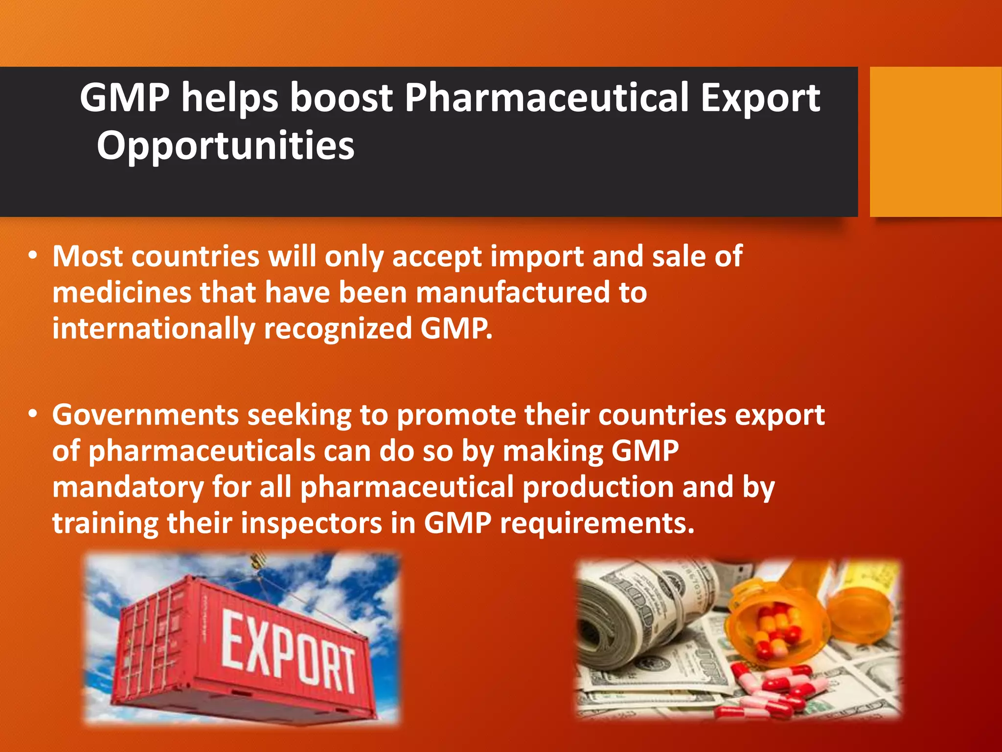 GMP helps boost Pharmaceutical Export
Opportunities
• Most countries will only accept import and sale of
medicines that have been manufactured to
internationally recognized GMP.
• Governments seeking to promote their countries export
of pharmaceuticals can do so by making GMP
mandatory for all pharmaceutical production and by
training their inspectors in GMP requirements.
 