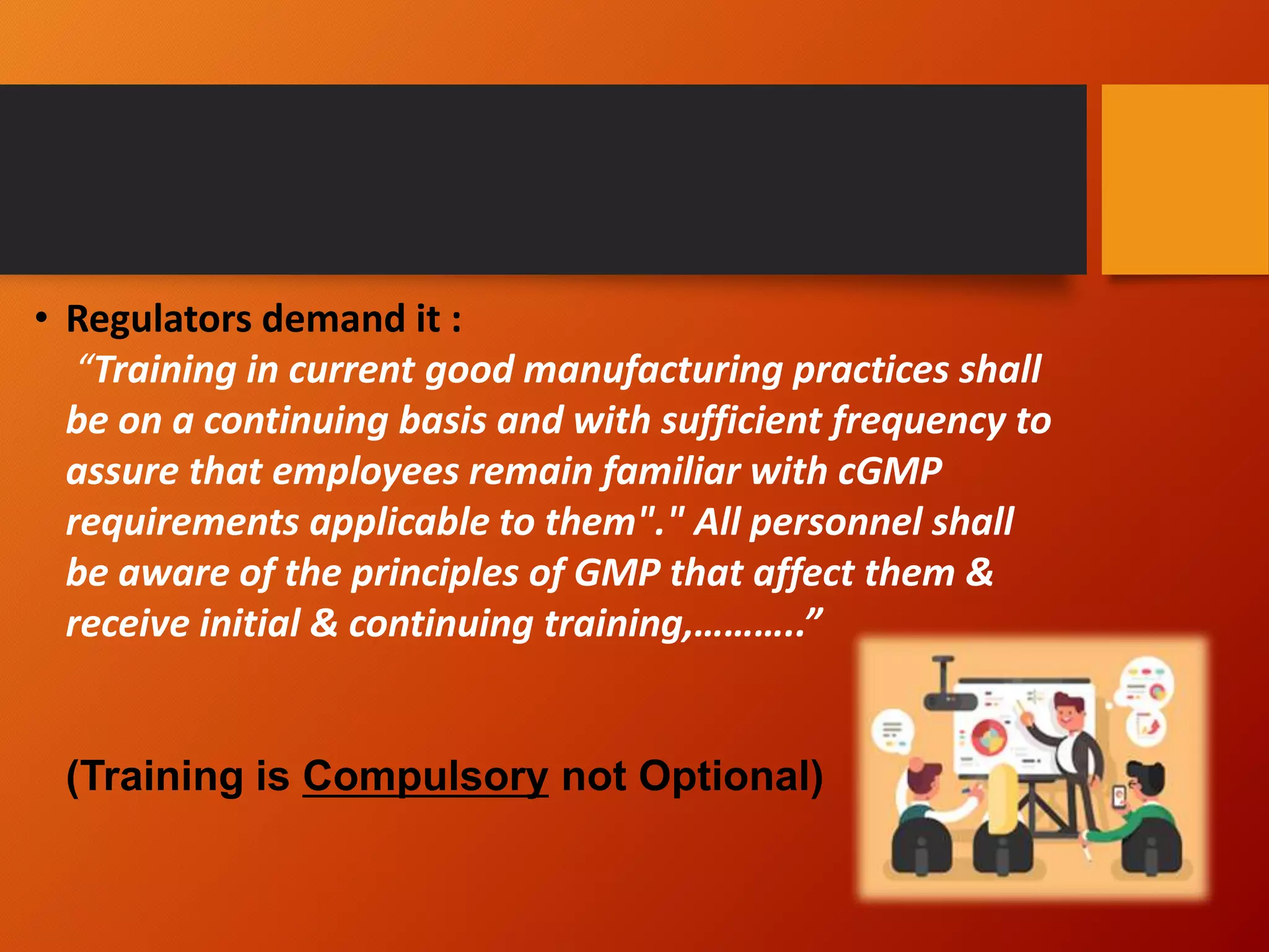 • Regulators demand it :
“Training in current good manufacturing practices shall
be on a continuing basis and with sufficient frequency to
assure that employees remain familiar with cGMP
requirements applicable to them"." All personnel shall
be aware of the principles of GMP that affect them &
receive initial & continuing training,………..”
(Training is Compulsory not Optional)
 