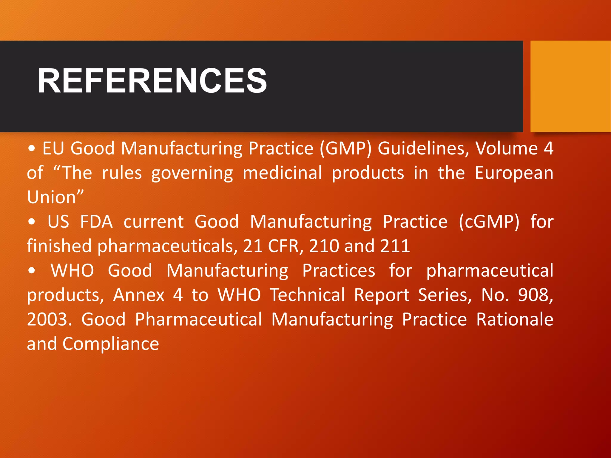 • EU Good Manufacturing Practice (GMP) Guidelines, Volume 4
of “The rules governing medicinal products in the European
Union”
• US FDA current Good Manufacturing Practice (cGMP) for
finished pharmaceuticals, 21 CFR, 210 and 211
• WHO Good Manufacturing Practices for pharmaceutical
products, Annex 4 to WHO Technical Report Series, No. 908,
2003. Good Pharmaceutical Manufacturing Practice Rationale
and Compliance
 