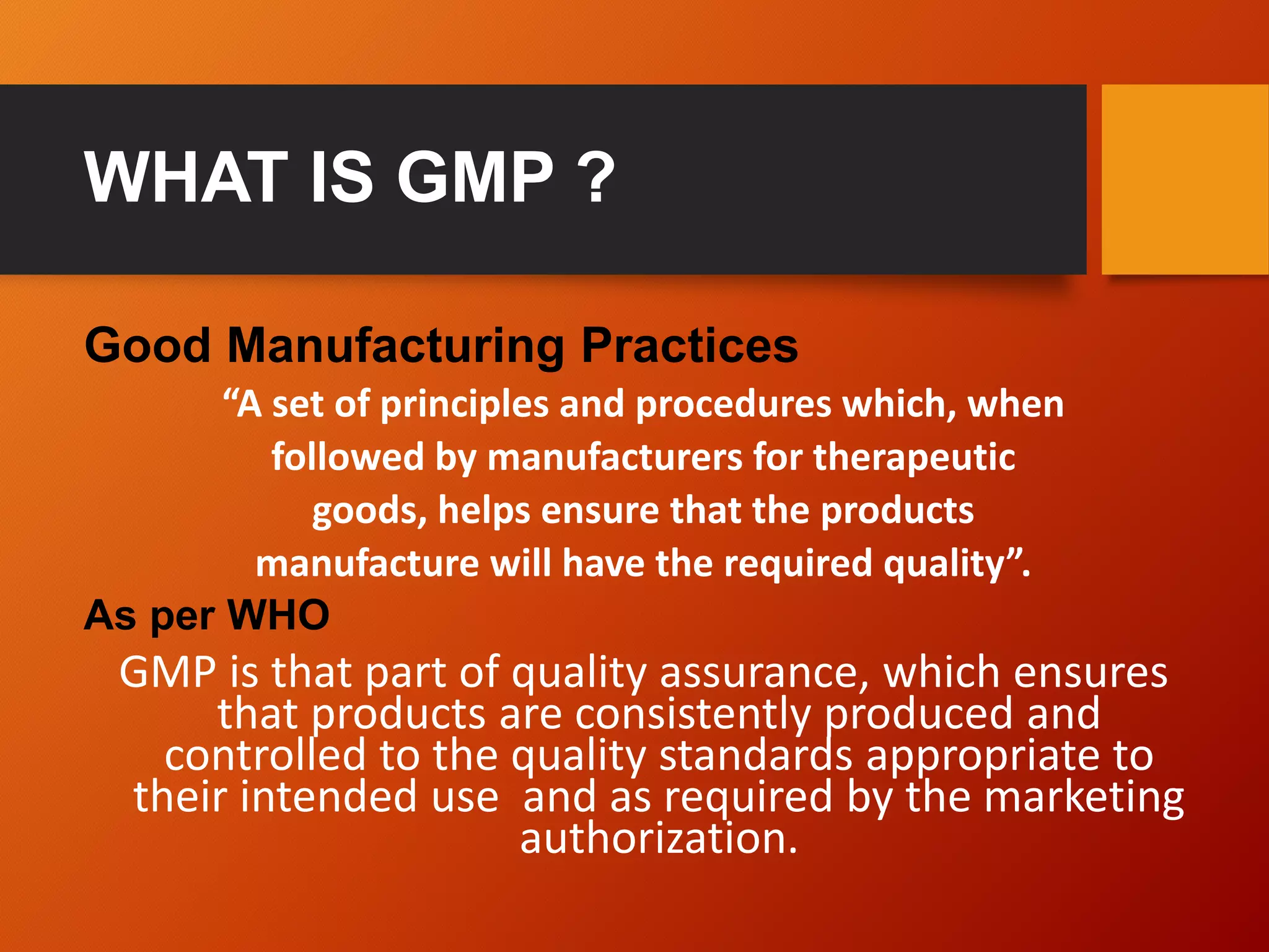 WHAT IS GMP ?
Good Manufacturing Practices
“A set of principles and procedures which, when
followed by manufacturers for therapeutic
goods, helps ensure that the products
manufacture will have the required quality”.
As per WHO
GMP is that part of quality assurance, which ensures
that products are consistently produced and
controlled to the quality standards appropriate to
their intended use and as required by the marketing
authorization.
 