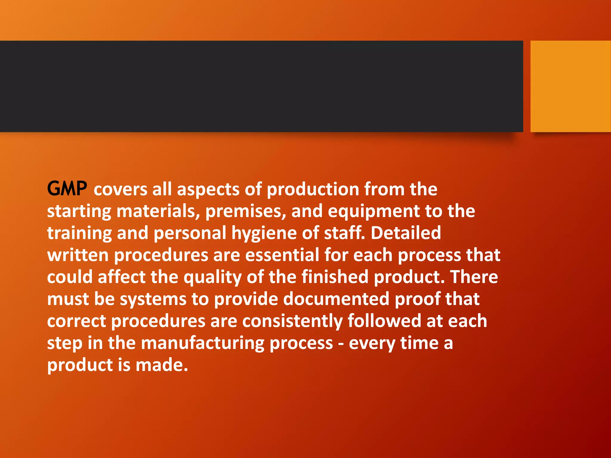 GMP covers all aspects of production from the
starting materials, premises, and equipment to the
training and personal hygiene of staff. Detailed
written procedures are essential for each process that
could affect the quality of the finished product. There
must be systems to provide documented proof that
correct procedures are consistently followed at each
step in the manufacturing process - every time a
product is made.
 