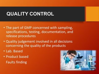 QUALITY CONTROL
• The part of GMP concerned with sampling,
specifications, testing, documentation, and
release procedures
• Quality judgement involved in all decisions
concerning the quality of the products
• Lab. Based
• Product based
Faults finding
 