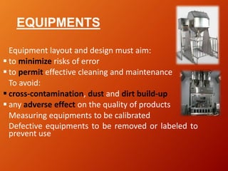EQUIPMENTS
Equipment layout and design must aim:
 to minimize risks of error
 to permit effective cleaning and maintenance
To avoid:
 cross-contamination, dust and dirt build-up
 any adverse effect on the quality of products
Measuring equipments to be calibrated
Defective equipments to be removed or labeled to
prevent use
 