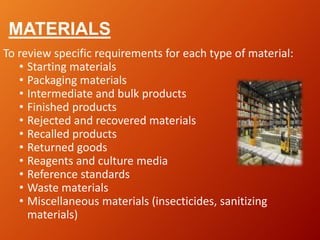 MATERIALS
To review specific requirements for each type of material:
• Starting materials
• Packaging materials
• Intermediate and bulk products
• Finished products
• Rejected and recovered materials
• Recalled products
• Returned goods
• Reagents and culture media
• Reference standards
• Waste materials
• Miscellaneous materials (insecticides, sanitizing
materials)
 