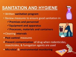 SANITATION AND HYGIENE
• Written sanitation program
• Review measures to ensure good sanitation in:
Premises and personnel
Equipment and apparatus
Processes, materials and containers
•Cleaning intervals
•Pest control measures
•Prevent contamination of drug when rodenticides,
insecticides, & fumigation agents are used
•Microbial & environmental monitoring
 
