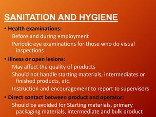 SANITATION AND HYGIENE
• Health examinations:
Before and during employment
Periodic eye examinations for those who do visual
inspections
• Illness or open lesions:
May affect the quality of products
Should not handle starting materials, intermediates or
finished products, etc.
Instruction and encouragement to report to supervisors
• Direct contact between product and operator:
Should be avoided for Starting materials, primary
packaging materials, intermediate and bulk product
 