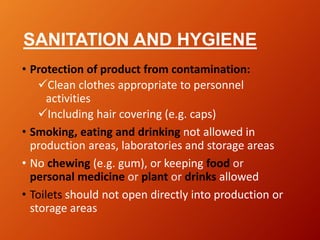 SANITATION AND HYGIENE
• Protection of product from contamination:
Clean clothes appropriate to personnel
activities
Including hair covering (e.g. caps)
• Smoking, eating and drinking not allowed in
production areas, laboratories and storage areas
• No chewing (e.g. gum), or keeping food or
personal medicine or plant or drinks allowed
• Toilets should not open directly into production or
storage areas
 