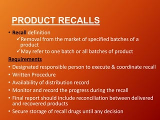 PRODUCT RECALLS
• Recall definition
Removal from the market of specified batches of a
product
May refer to one batch or all batches of product
Requirements
• Designated responsible person to execute & coordinate recall
• Written Procedure
• Availability of distribution record
• Monitor and record the progress during the recall
• Final report should include reconciliation between delivered
and recovered products
• Secure storage of recall drugs until any decision
 