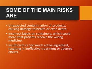 SOME OF THE MAIN RISKS
ARE
• Unexpected contamination of products,
causing damage to health or even death.
• Incorrect labels on containers, which could
mean that patients receive the wrong
medicine.
• Insufficient or too much active ingredient,
resulting in ineffective treatment or adverse
effects.
 
