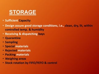STORAGE
• Sufficient Capacity
• Design assure good storage conditions, i.e., clean, dry, lit, within
controlled temp. & humidity
• Receiving & dispatching bays
• Quarantine
• Sampling
• Special materials
• Rejected materials
• Packing materials
• Weighing areas
• Stock rotation by FIFO/FEFO & control
 
