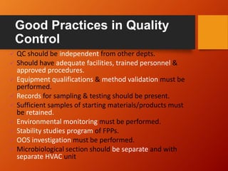 Good Practices in Quality
Control
 QC should be independent from other depts.
 Should have adequate facilities, trained personnel &
approved procedures.
 Equipment qualifications & method validation must be
performed.
 Records for sampling & testing should be present.
 Sufficient samples of starting materials/products must
be retained.
 Environmental monitoring must be performed.
 Stability studies program of FPPs.
 OOS investigation must be performed.
 Microbiological section should be separate and with
separate HVAC unit
 