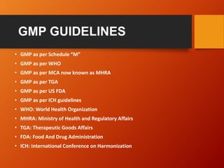 GMP GUIDELINES
• GMP as per Schedule “M”
• GMP as per WHO
• GMP as per MCA now known as MHRA
• GMP as per TGA
• GMP as per US FDA
• GMP as per ICH guidelines
• WHO: World Health Organization
• MHRA: Ministry of Health and Regulatory Affairs
• TGA: Therapeutic Goods Affairs
• FDA: Food And Drug Administration
• ICH: International Conference on Harmonization
 