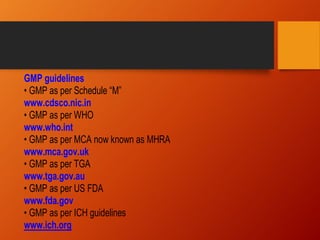 GMP guidelines
• GMP as per Schedule “M”
www.cdsco.nic.in
• GMP as per WHO
www.who.int
• GMP as per MCA now known as MHRA
www.mca.gov.uk
• GMP as per TGA
www.tga.gov.au
• GMP as per US FDA
www.fda.gov
• GMP as per ICH guidelines
www.ich.org
 
