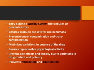 • They outline a Quality System that reduces or
prevents errors
• Ensures products are safe for use in humans
• Prevent/control contamination and cross-
contamination
• Minimizes variations in potency of the drug
• Ensures reproducible physiological activity
• Prevent side effects and toxicity due to variations in
drug content and potency
• Prevents mislabeling and adulteration
 