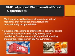 GMP helps boost Pharmaceutical Export
Opportunities
• Most countries will only accept import and sale of
medicines that have been manufactured to
internationally recognized GMP.
• Governments seeking to promote their countries export
of pharmaceuticals can do so by making GMP
mandatory for all pharmaceutical production and by
training their inspectors in GMP requirements.
 