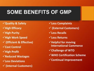 SOME BENEFITS OF GMP
Quality & Safety
High Efficacy
High Purity
High Work Speed
 (Efficient & Effective)
Cost Control
High Profit
Reduced Wastages
Less Deviations
 (Internal Customers)
Less Complaints
 (External Customers)
Less Recalls
Less Returns
Helpful for moving
International Commerce
Challenge of WTO
WHO Certification Scheme
Continual Improvement
 